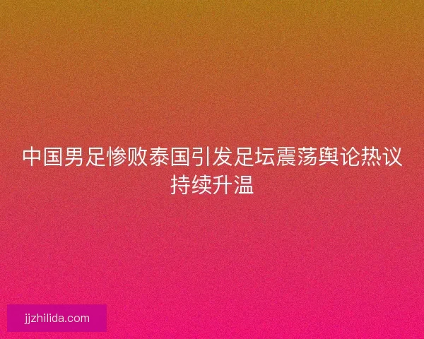 中国男足惨败泰国引发足坛震荡舆论热议持续升温