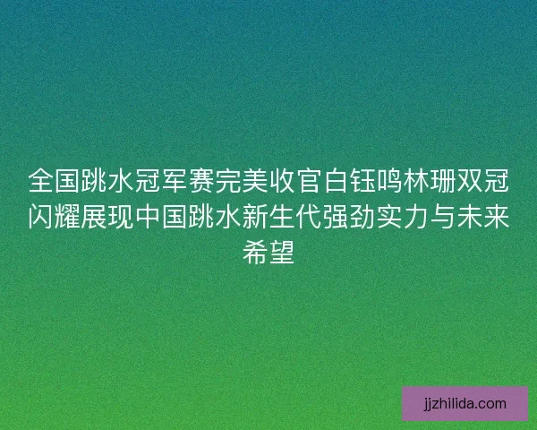 全国跳水冠军赛完美收官白钰鸣林珊双冠闪耀展现中国跳水新生代强劲实力与未来希望