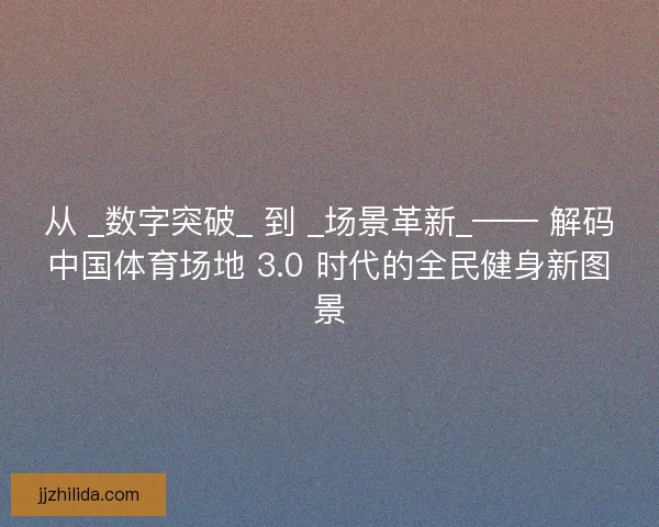 从 _数字突破_ 到 _场景革新_—— 解码中国体育场地 3.0 时代的全民健身新图景