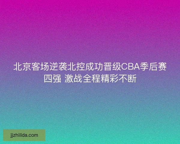 北京客场逆袭北控成功晋级CBA季后赛四强 激战全程精彩不断