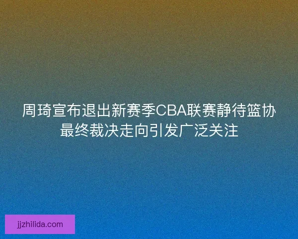 周琦宣布退出新赛季CBA联赛静待篮协最终裁决走向引发广泛关注