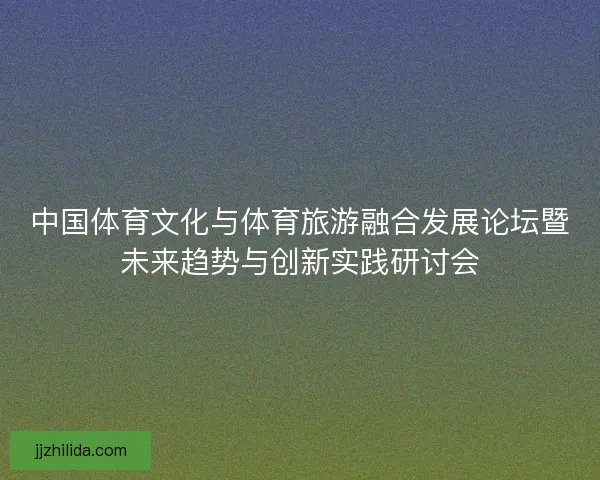 中国体育文化与体育旅游融合发展论坛暨未来趋势与创新实践研讨会